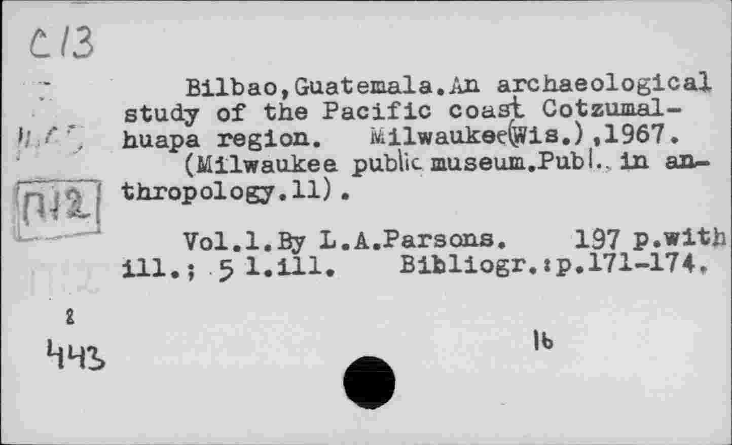 ﻿С./3
Bilbao,Guatemala.An archaeological study of the Pacific coast Cotzumal-I/ f huapa region. Milwaukee^?is.) ,1967.
(Milwaukee public museum.Publ., in an-’*pjA thropology.il).
Vol.1.By L.A.Parsons. 197 p.with ill.; 5 l.ill. Bibliogr.:p.171-174.
г
Ччі
іь